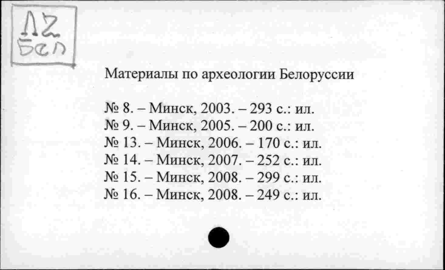 ﻿Материалы по археологии Белоруссии
№ 8. - Минск, 2003. - 293 с.: ил.
№ 9. - Минск, 2005. — 200 с.: ил.
№ 13. - Минск, 2006. - 170 с.: ил.
№ 14. - Минск, 2007. - 252 с.: ил.
№ 15. - Минск, 2008. - 299 с.: ил.
№ 16. - Минск, 2008. - 249 с.: ил.